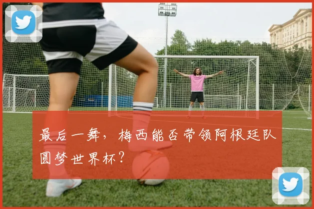最后一舞，梅西能否带领阿根廷队圆梦世界杯？