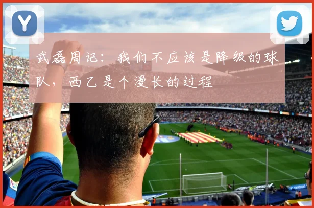 武磊周记：我们不应该是降级的球队，西乙是个漫长的过程