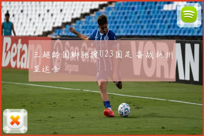 三超龄国脚驰援U23国足 备战杭州亚运会