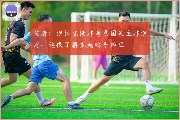 记者：伊拉克换帅考虑国足主帅伊万，他很了解末轮对手约旦