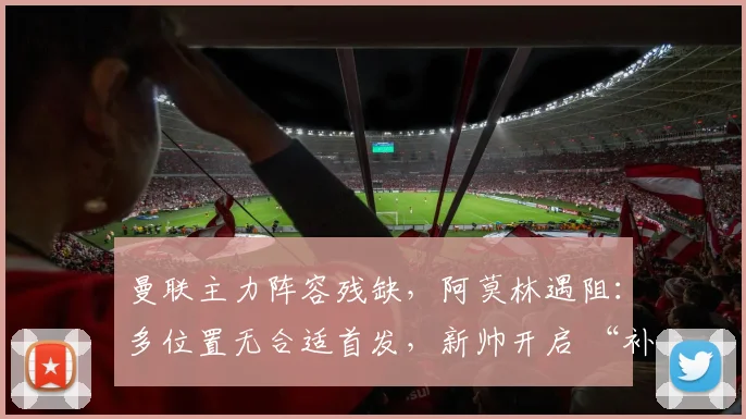 曼联主力阵容残缺，阿莫林遇阻：多位置无合适首发，新帅开启 “补锅” 模式