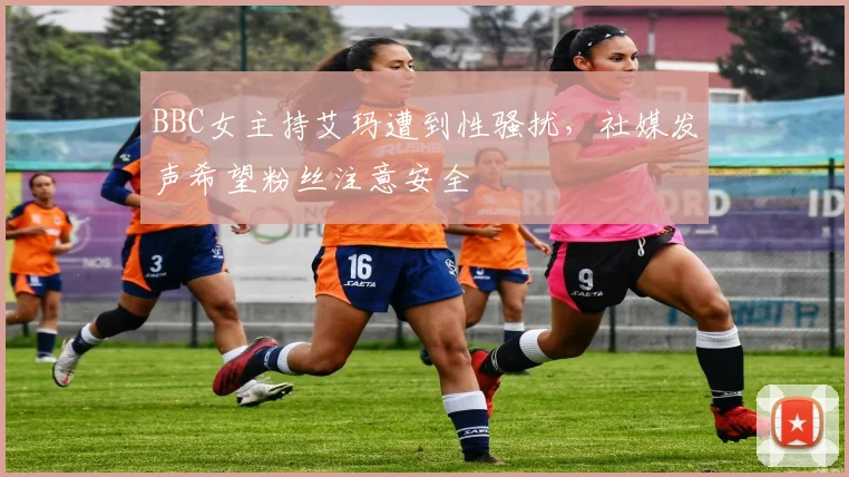 BBC女主持艾玛遭到性骚扰，社媒发声希望粉丝注意安全