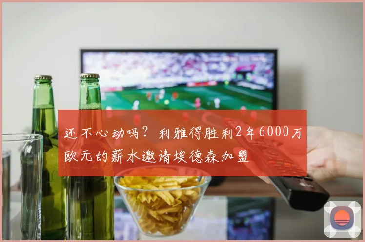 还不心动吗？利雅得胜利2年6000万欧元的薪水邀请埃德森加盟