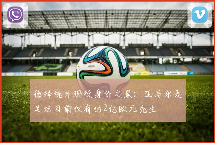 德转统计现役身价之最：亚马尔是足坛目前仅有的2亿欧元先生