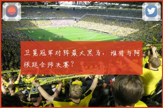 卫冕冠军对阵最大黑马，谁将与阿根廷会师决赛？