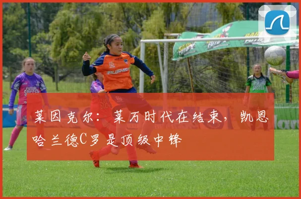 莱因克尔：莱万时代在结束，凯恩哈兰德C罗是顶级中锋