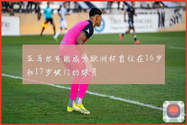 亚马尔可能成为欧洲杯首位在16岁和17岁破门的球员