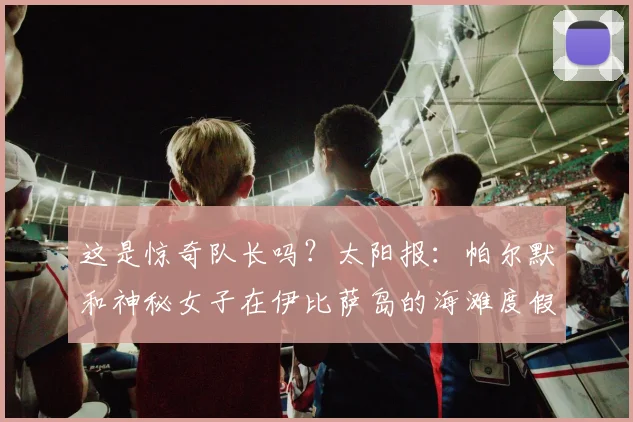 这是惊奇队长吗？太阳报：帕尔默和神秘女子在伊比萨岛的海滩度假