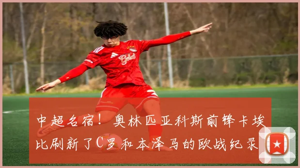 中超名宿！奥林匹亚科斯前锋卡埃比刷新了C罗和本泽马的欧战纪录