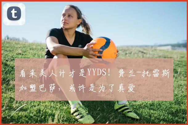 看来美人计才是YYDS！费兰-托雷斯加盟巴萨，或许是为了真爱