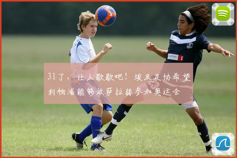 31了，让人歇歇吧！埃及足协希望利物浦能够放萨拉赫参加奥运会