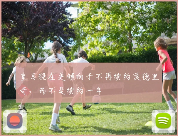 皇马现在更倾向于不再续约莫德里奇，而不是续约一年