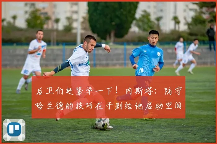 后卫们赶紧学一下！内斯塔：防守哈兰德的技巧在于别给他启动空间