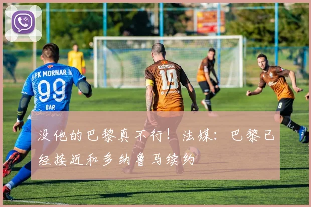 没他的巴黎真不行！法媒：巴黎已经接近和多纳鲁马续约