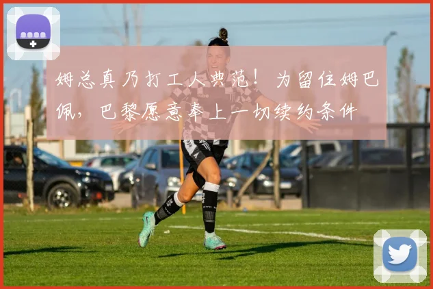 姆总真乃打工人典范！为留住姆巴佩，巴黎愿意奉上一切续约条件