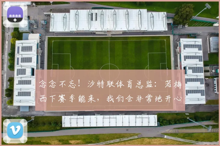 念念不忘！沙特联体育总监：若梅西下赛季能来，我们会非常地开心