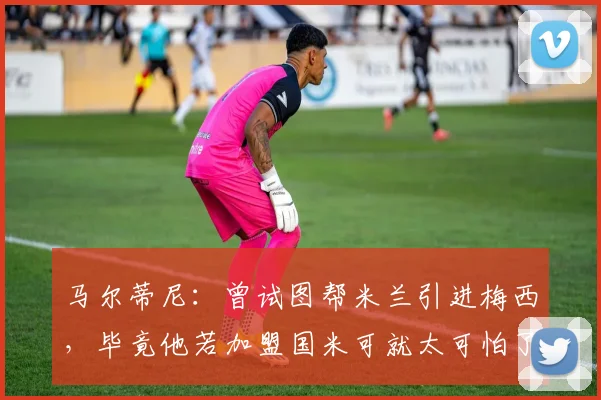 马尔蒂尼：曾试图帮米兰引进梅西，毕竟他若加盟国米可就太可怕了