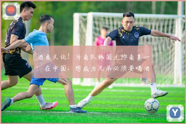 酒桌文化！河南队韩国主帅南基一：在中国，想成为兄弟必须要喝酒