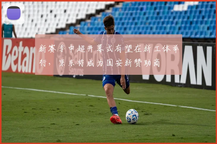 新赛季中超开幕式有望在新工体举行，京东将成为国安新赞助商