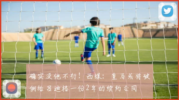 确实没他不行！西媒：皇马或将破例给吕迪格一份2年的续约合同
