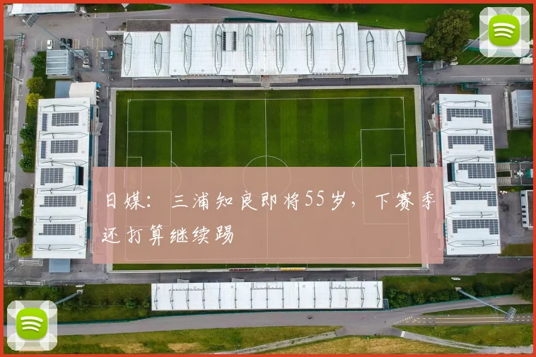 日媒：三浦知良即将55岁，下赛季还打算继续踢