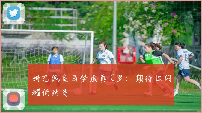 姆巴佩皇马梦成真 C罗：期待你闪耀伯纳乌