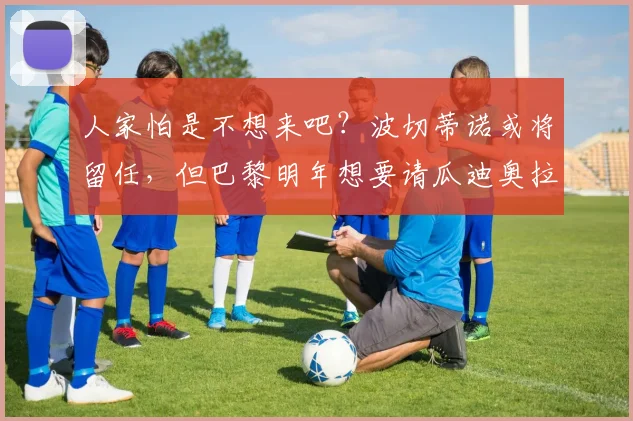人家怕是不想来吧？波切蒂诺或将留任，但巴黎明年想要请瓜迪奥拉