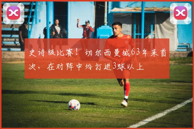 史诗级比赛！切尔西曼城63年来首次，在对阵中均打进3球以上